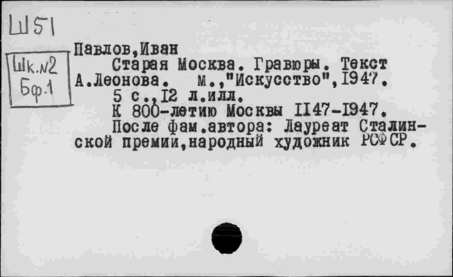 ﻿Павлов,Иван
Старая Москва. Гравюры. Текст А.Леонова.	м. /Искусство",1947.
5с. 12 л, и л л.
К 800-летию Москвы II47-1947.
После фам .автора: Лауреат Сталинской премии,народный художник РСФСР.